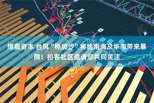 维嘉资本 台风“桦加沙”将给南海及华南带来暴雨！拍客社区邀请您共同关注