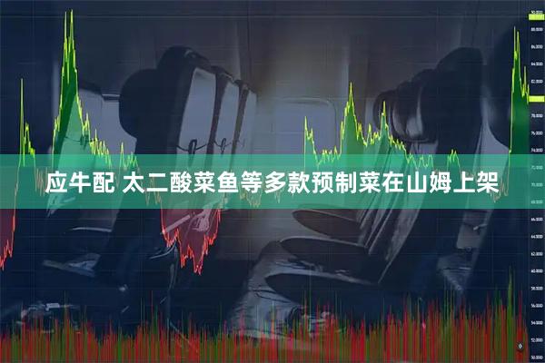 应牛配 太二酸菜鱼等多款预制菜在山姆上架