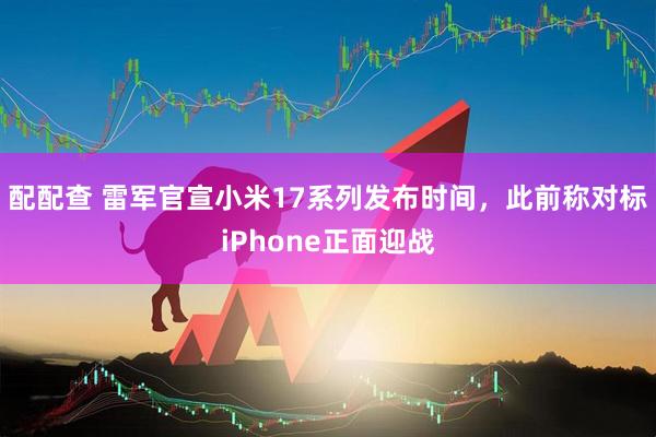 配配查 雷军官宣小米17系列发布时间，此前称对标iPhone正面迎战