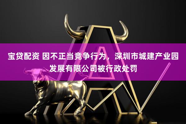 宝贷配资 因不正当竞争行为，深圳市城建产业园发展有限公司被行政处罚
