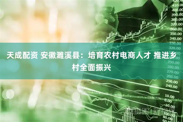 天成配资 安徽濉溪县：培育农村电商人才 推进乡村全面振兴