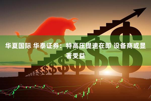 华夏国际 华泰证券：特高压提速在即 设备商或显著受益