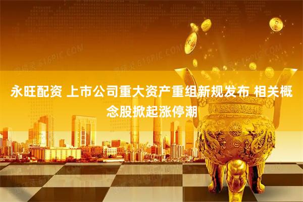 永旺配资 上市公司重大资产重组新规发布 相关概念股掀起涨停潮