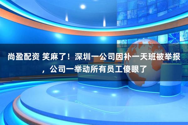 尚盈配资 笑麻了！深圳一公司因补一天班被举报，公司一举动所有员工傻眼了