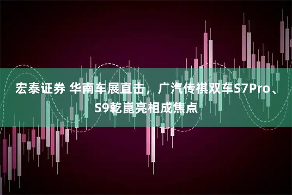 宏泰证券 华南车展直击，广汽传祺双车S7Pro、S9乾崑亮相成焦点