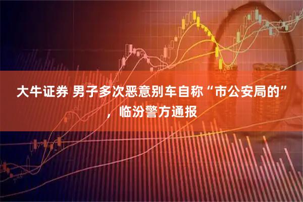 大牛证券 男子多次恶意别车自称“市公安局的”，临汾警方通报