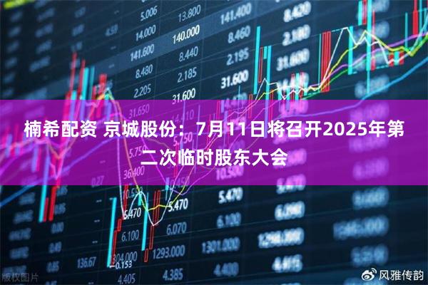 楠希配资 京城股份：7月11日将召开2025年第二次临时股东大会