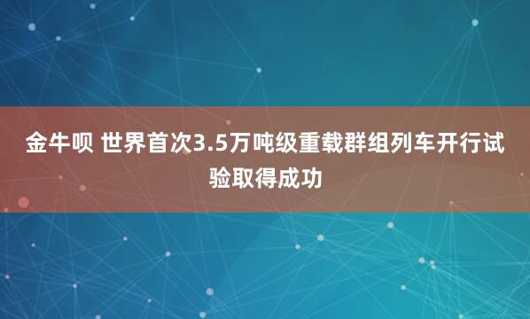 金牛呗 世界首次3.5万吨级重载群组列车开行试验取得成功