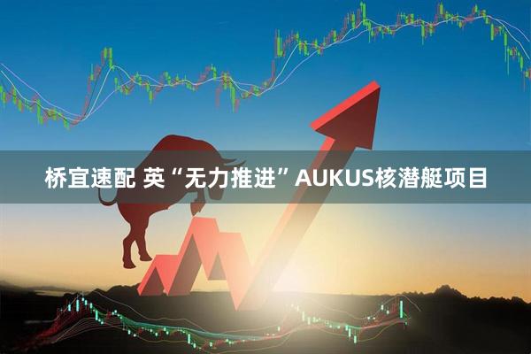 桥宜速配 英“无力推进”AUKUS核潜艇项目