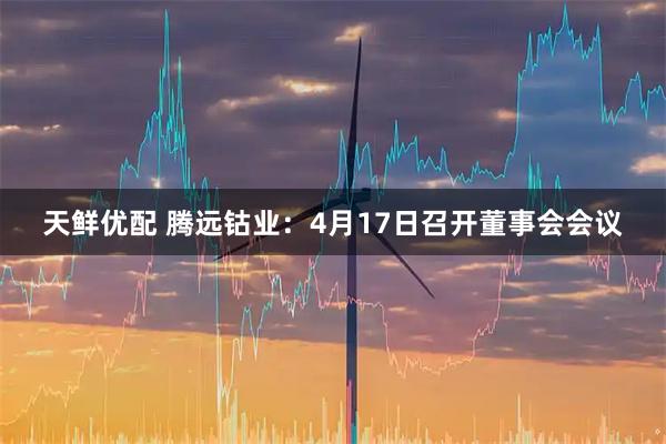 天鲜优配 腾远钴业：4月17日召开董事会会议