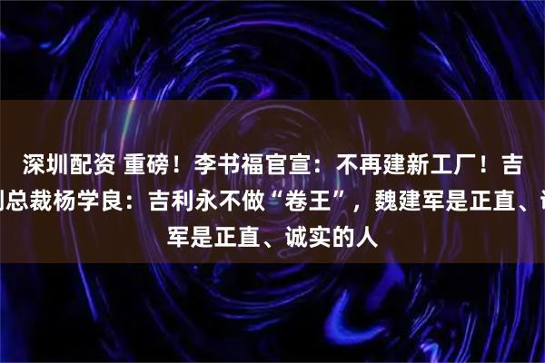深圳配资 重磅!李书福官宣:不再建新工厂!吉利高级副总裁杨学良:吉利永不做“卷王”,魏建军是正直、诚实的人