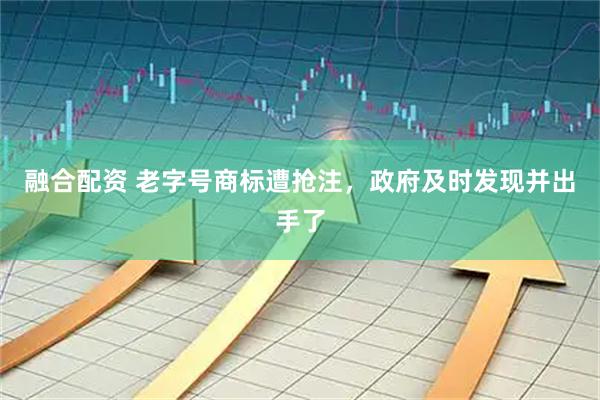 融合配资 老字号商标遭抢注,政府及时发现并出手了