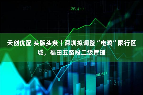 天创优配 头版头条｜深圳拟调整“电鸡”限行区域，福田五路段二级管理