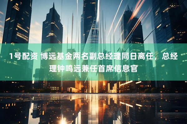 1号配资 博远基金两名副总经理同日离任，总经理钟鸣远兼任首席信息官